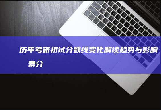 历年考研初试分数线变化解读：趋势与影响因素分析